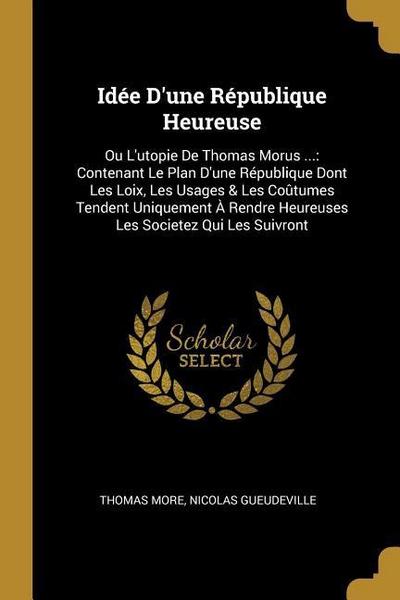 Idée D’une République Heureuse: Ou L’utopie De Thomas Morus ...: Contenant Le Plan D’une République Dont Les Loix, Les Usages & Les Coûtumes Tendent U