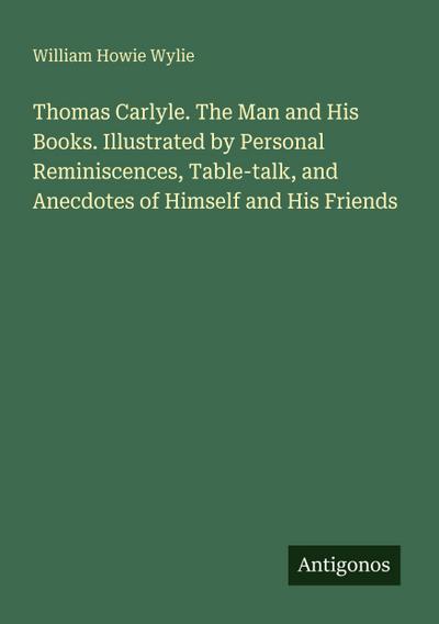 Thomas Carlyle. The Man and His Books. Illustrated by Personal Reminiscences, Table-talk, and Anecdotes of Himself and His Friends