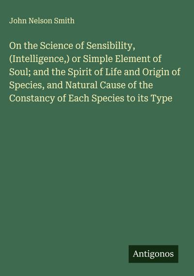 On the Science of Sensibility, (Intelligence,) or Simple Element of Soul; and the Spirit of Life and Origin of Species, and Natural Cause of the Constancy of Each Species to its Type